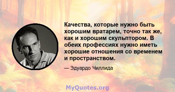 Качества, которые нужно быть хорошим вратарем, точно так же, как и хорошим скульптором. В обеих профессиях нужно иметь хорошие отношения со временем и пространством.