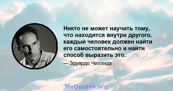 Никто не может научить тому, что находится внутри другого, каждый человек должен найти его самостоятельно и найти способ выразить это.