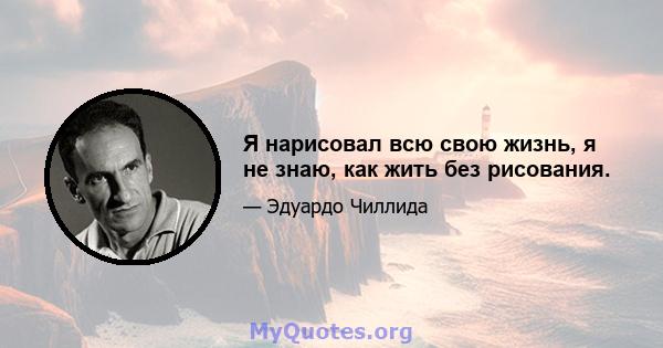 Я нарисовал всю свою жизнь, я не знаю, как жить без рисования.