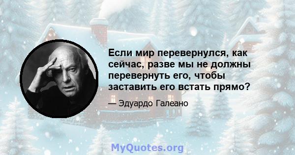 Если мир перевернулся, как сейчас, разве мы не должны перевернуть его, чтобы заставить его встать прямо?