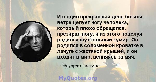 И в один прекрасный день богиня ветра целует ногу человека, который плохо обращался, презирал ногу, и из этого поцелуя родился футбольный кумир. Он родился в соломенной кроватке в лачуге с жестяной крышей, и он входит в 