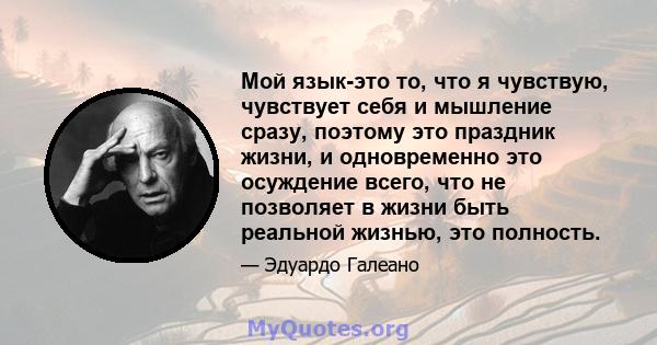 Мой язык-это то, что я чувствую, чувствует себя и мышление сразу, поэтому это праздник жизни, и одновременно это осуждение всего, что не позволяет в жизни быть реальной жизнью, это полность.