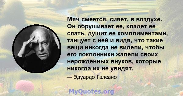 Мяч смеется, сияет, в воздухе. Он обрушивает ее, кладет ее спать, душит ее комплиментами, танцует с ней и видя, что такие вещи никогда не видели, чтобы его поклонники жалели своих нерожденных внуков, которые никогда их