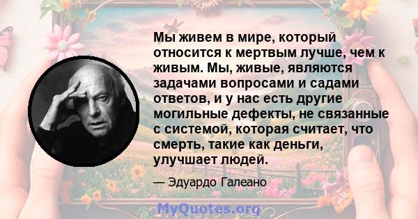 Мы живем в мире, который относится к мертвым лучше, чем к живым. Мы, живые, являются задачами вопросами и садами ответов, и у нас есть другие могильные дефекты, не связанные с системой, которая считает, что смерть,