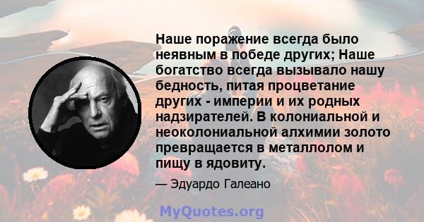 Наше поражение всегда было неявным в победе других; Наше богатство всегда вызывало нашу бедность, питая процветание других - империи и их родных надзирателей. В колониальной и неоколониальной алхимии золото превращается 