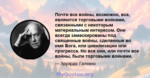 Почти все войны, возможно, все, являются торговыми войнами, связанными с некоторым материальным интересом. Они всегда замаскированы под священные войны, сделанные во имя Бога, или цивилизации или прогресса. Но все они,