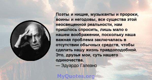 Поэты и нищие, музыканты и пророки, воины и негодовы, все существа этой неосвещенной реальности, нам пришлось спросить, лишь мало о нашем воображении, поскольку наша важная проблема заключалась в отсутствии обычных