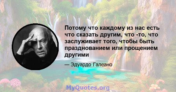 Потому что каждому из нас есть что сказать другим, что -то, что заслуживает того, чтобы быть празднованием или прощением другими