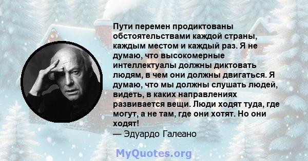 Пути перемен продиктованы обстоятельствами каждой страны, каждым местом и каждый раз. Я не думаю, что высокомерные интеллектуалы должны диктовать людям, в чем они должны двигаться. Я думаю, что мы должны слушать людей,