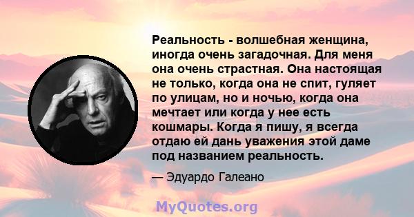 Реальность - волшебная женщина, иногда очень загадочная. Для меня она очень страстная. Она настоящая не только, когда она не спит, гуляет по улицам, но и ночью, когда она мечтает или когда у нее есть кошмары. Когда я