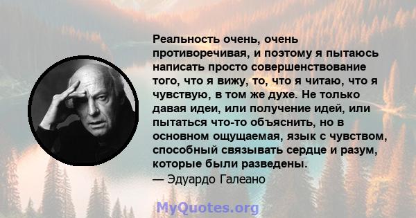 Реальность очень, очень противоречивая, и поэтому я пытаюсь написать просто совершенствование того, что я вижу, то, что я читаю, что я чувствую, в том же духе. Не только давая идеи, или получение идей, или пытаться