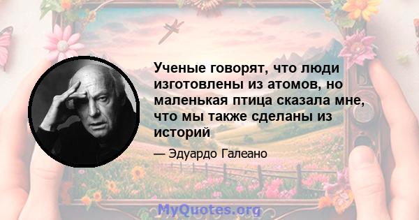 Ученые говорят, что люди изготовлены из атомов, но маленькая птица сказала мне, что мы также сделаны из историй