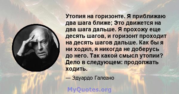 Утопия на горизонте. Я приближаю два шага ближе; Это движется на два шага дальше. Я прохожу еще десять шагов, и горизонт проходит на десять шагов дальше. Как бы я ни ходил, я никогда не доберусь до него. Так какой смысл 