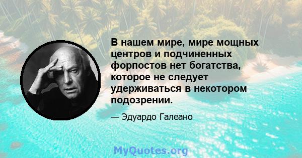 В нашем мире, мире мощных центров и подчиненных форпостов нет богатства, которое не следует удерживаться в некотором подозрении.