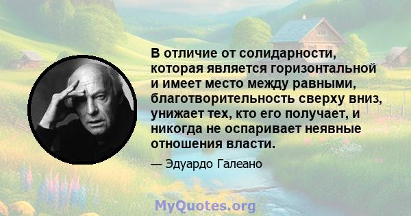 В отличие от солидарности, которая является горизонтальной и имеет место между равными, благотворительность сверху вниз, унижает тех, кто его получает, и никогда не оспаривает неявные отношения власти.