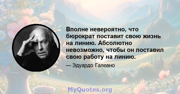 Вполне невероятно, что бюрократ поставит свою жизнь на линию. Абсолютно невозможно, чтобы он поставил свою работу на линию.