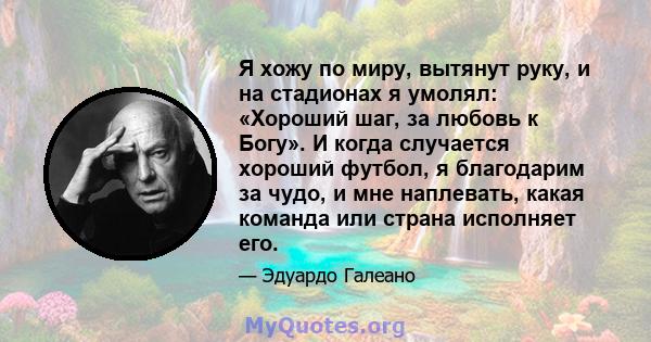 Я хожу по миру, вытянут руку, и на стадионах я умолял: «Хороший шаг, за любовь к Богу». И когда случается хороший футбол, я благодарим за чудо, и мне наплевать, какая команда или страна исполняет его.