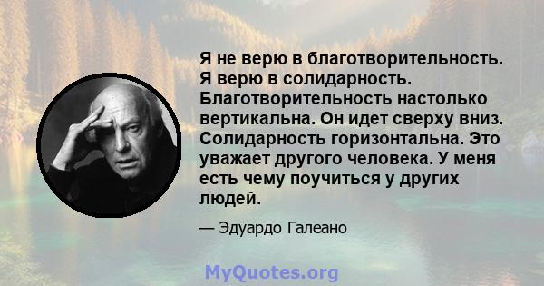 Я не верю в благотворительность. Я верю в солидарность. Благотворительность настолько вертикальна. Он идет сверху вниз. Солидарность горизонтальна. Это уважает другого человека. У меня есть чему поучиться у других людей.