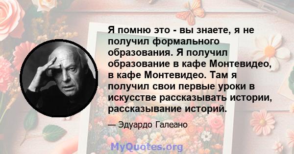 Я помню это - вы знаете, я не получил формального образования. Я получил образование в кафе Монтевидео, в кафе Монтевидео. Там я получил свои первые уроки в искусстве рассказывать истории, рассказывание историй.