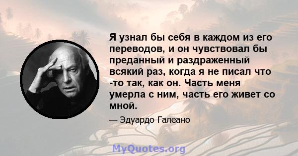 Я узнал бы себя в каждом из его переводов, и он чувствовал бы преданный и раздраженный всякий раз, когда я не писал что -то так, как он. Часть меня умерла с ним, часть его живет со мной.