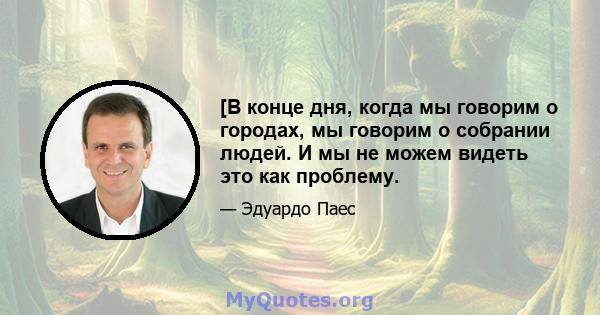 [В конце дня, когда мы говорим о городах, мы говорим о собрании людей. И мы не можем видеть это как проблему.