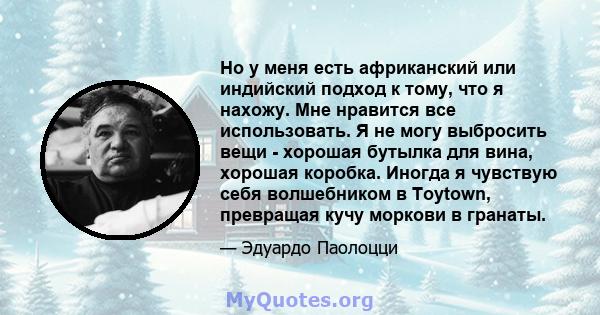 Но у меня есть африканский или индийский подход к тому, что я нахожу. Мне нравится все использовать. Я не могу выбросить вещи - хорошая бутылка для вина, хорошая коробка. Иногда я чувствую себя волшебником в Toytown,