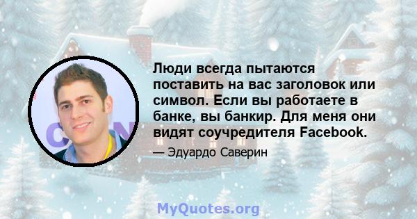 Люди всегда пытаются поставить на вас заголовок или символ. Если вы работаете в банке, вы банкир. Для меня они видят соучредителя Facebook.