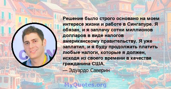 Решение было строго основано на моем интересе жизни и работе в Сингапуре. Я обязан, и я заплачу сотни миллионов долларов в виде налогов американскому правительству. Я уже заплатил, и я буду продолжать платить любые