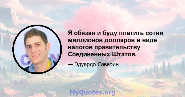 Я обязан и буду платить сотни миллионов долларов в виде налогов правительству Соединенных Штатов.