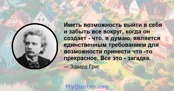 Иметь возможность выйти в себя и забыть все вокруг, когда он создает - что, я думаю, является единственным требованием для возможности принести что -то прекрасное. Все это - загадка.