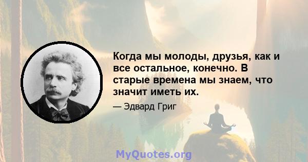 Когда мы молоды, друзья, как и все остальное, конечно. В старые времена мы знаем, что значит иметь их.