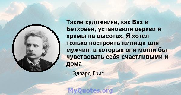 Такие художники, как Бах и Бетховен, установили церкви и храмы на высотах. Я хотел только построить жилища для мужчин, в которых они могли бы чувствовать себя счастливыми и дома