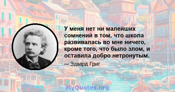 У меня нет ни малейших сомнений в том, что школа развивалась во мне ничего, кроме того, что было злом, и оставила добро нетронутым.