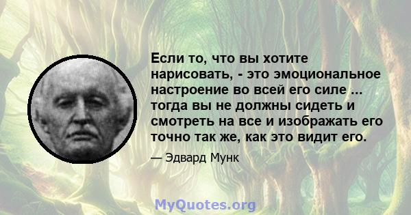 Если то, что вы хотите нарисовать, - это эмоциональное настроение во всей его силе ... тогда вы не должны сидеть и смотреть на все и изображать его точно так же, как это видит его.