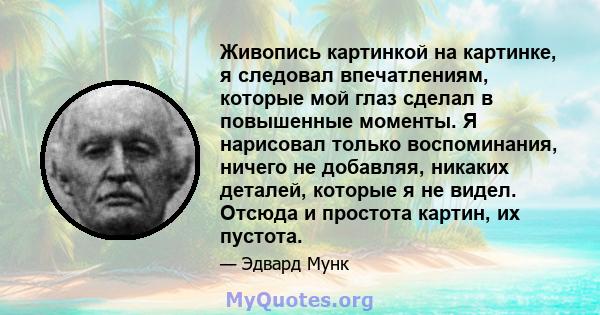 Живопись картинкой на картинке, я следовал впечатлениям, которые мой глаз сделал в повышенные моменты. Я нарисовал только воспоминания, ничего не добавляя, никаких деталей, которые я не видел. Отсюда и простота картин,