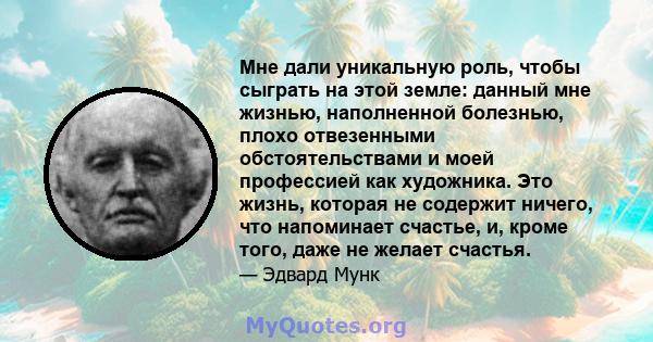 Мне дали уникальную роль, чтобы сыграть на этой земле: данный мне жизнью, наполненной болезнью, плохо отвезенными обстоятельствами и моей профессией как художника. Это жизнь, которая не содержит ничего, что напоминает