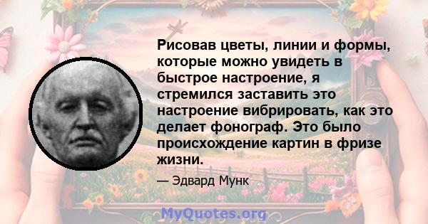 Рисовав цветы, линии и формы, которые можно увидеть в быстрое настроение, я стремился заставить это настроение вибрировать, как это делает фонограф. Это было происхождение картин в фризе жизни.