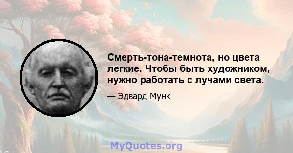 Смерть-тона-темнота, но цвета легкие. Чтобы быть художником, нужно работать с лучами света.