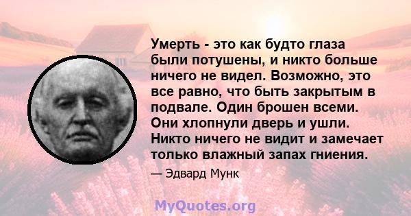 Умерть - это как будто глаза были потушены, и никто больше ничего не видел. Возможно, это все равно, что быть закрытым в подвале. Один брошен всеми. Они хлопнули дверь и ушли. Никто ничего не видит и замечает только