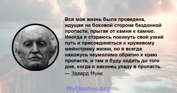 Вся моя жизнь была проведена, идущая на боковой стороне бездонной пропасти, прыгая от камня к камню. Иногда я стараюсь покинуть свой узкий путь и присоединяться к кружевому мейнстриму жизни, но я всегда нахожусь