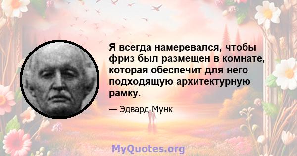 Я всегда намеревался, чтобы фриз был размещен в комнате, которая обеспечит для него подходящую архитектурную рамку.