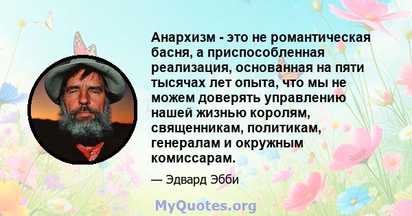 Анархизм - это не романтическая басня, а приспособленная реализация, основанная на пяти тысячах лет опыта, что мы не можем доверять управлению нашей жизнью королям, священникам, политикам, генералам и окружным