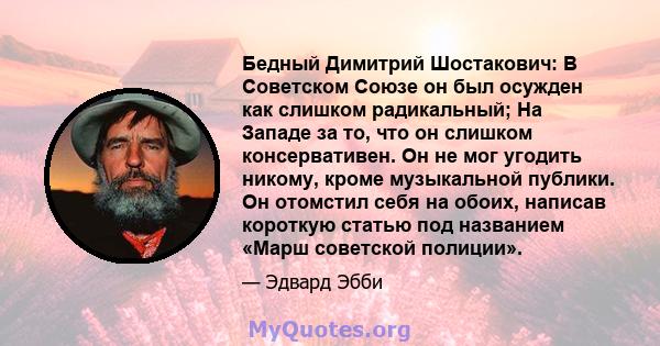 Бедный Димитрий Шостакович: В Советском Союзе он был осужден как слишком радикальный; На Западе за то, что он слишком консервативен. Он не мог угодить никому, кроме музыкальной публики. Он отомстил себя на обоих,