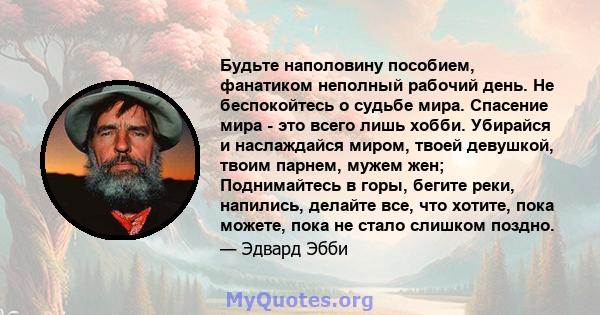 Будьте наполовину пособием, фанатиком неполный рабочий день. Не беспокойтесь о судьбе мира. Спасение мира - это всего лишь хобби. Убирайся и наслаждайся миром, твоей девушкой, твоим парнем, мужем жен; Поднимайтесь в