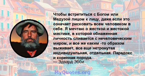 Чтобы встретиться с Богом или Медузой лицом к лицу, даже если это означает рисковать всем человеком в себе. Я мечтаю о жесткой и жестокой мистике, в которой обнаженная личность сливается с нечеловеческим миром, и все же 