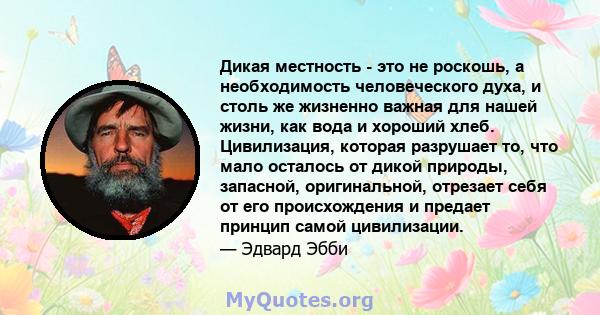 Дикая местность - это не роскошь, а необходимость человеческого духа, и столь же жизненно важная для нашей жизни, как вода и хороший хлеб. Цивилизация, которая разрушает то, что мало осталось от дикой природы, запасной, 