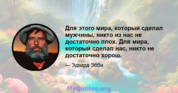 Для этого мира, который сделал мужчины, никто из нас не достаточно плох. Для мира, который сделал нас, никто не достаточно хорош.