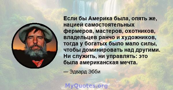 Если бы Америка была, опять же, нацией самостоятельных фермеров, мастеров, охотников, владельцев ранчо и художников, тогда у богатых было мало силы, чтобы доминировать над другими. Ни служить, ни управлять: это была