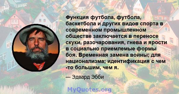 Функция футбола, футбола, баскетбола и других видов спорта в современном промышленном обществе заключается в переносе скуки, разочарования, гнева и ярости в социально приемлемые формы боя. Временная замена войны; для