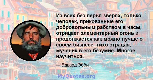 Из всех без перья зверях, только человек, прикованные его добровольным рабством в часы, отрицает элементарный огонь и продолжается как можно лучше о своем бизнесе, тихо страдая, мученик в его безумие. Многое научиться.